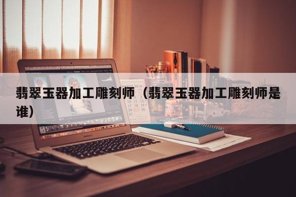 买球-翡翠玉器加工雕刻师（翡翠玉器加工雕刻师是谁）