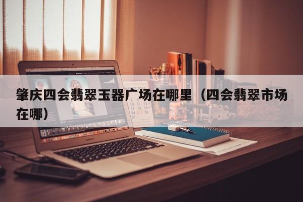 买球-肇庆四会翡翠玉器广场在哪里（四会翡翠市场在哪）